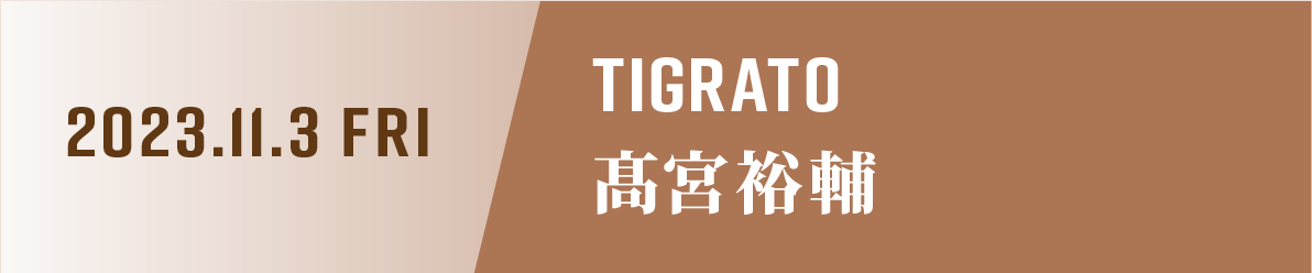 2023.11.3.FRI TIGRATO 高宮祐輔