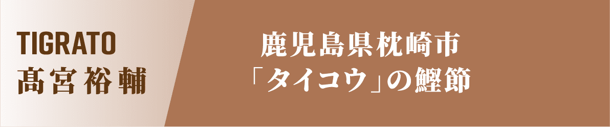 TIGRATO 髙宮裕輔 鹿児島県枕崎市「タイコウ」の鰹節