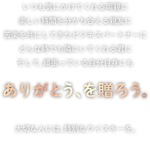 いつも気にかけてくれる両親に。楽しい時間を分かち合える親友に。苦楽を共にしてきたビジネスパートナーに。どんな時でも隣にいてくれる君に。そして、頑張っている自分自身にも。「ありがとう、を贈ろう。」大切な人には、特別なウイスキーを。Dewar's