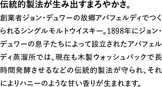 伝統的製法が生み出すまろやかさ。◆創業者ジョン・デュワーの故郷アバフェルディでつくられるシングルモルトウイスキー。1898年にジョン・デュワーの息子たちによって設立されたアバフェルディ蒸溜所では、現在も木製ウォッシュバックで長時間発酵させるなどの伝統的製法が守られ、それによりハニーのような甘い香りが生まれます。