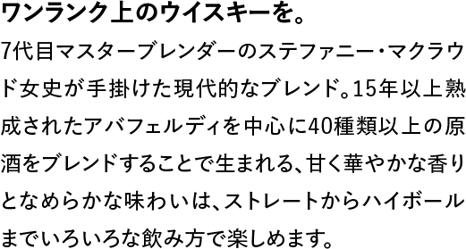 ワンランク上のウイスキーを。◆7代目マスターブレンダーのステファニー・マクラウド女史が手掛けた現代的なブレンド。15年以上熟成されたアバフェルディを中心に40種類以上の原酒をブレンドすることで生まれる、甘く華やかな香りとなめらかな味わいは、ストレートからハイボールまでいろいろな飲み方で楽しめます。