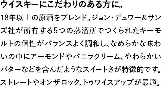 ウイスキーにこだわりのある方に。◆18年以上の原酒をブレンド。ジョン・デュワー＆サンズ社が所有する５つの蒸溜所でつくられたキーモルトの個性がバランスよく調和し、なめらかな味わいの中にアーモンドやバニラクリーム、やわらかいバターなどを含んだようなスイートさが特徴的です。ストレートやオンザロック、トゥワイスアップが最適。