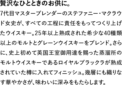 贅沢なひとときのお供に。◆7代目マスターブレンダーのステファニー・マクラウド女史が、すべての工程に責任をもってつくり上げたウイスキー。25年以上熟成された希少な40種類以上のモルトとグレーンウイスキーをブレンド。さらに、史上初めて英国王室御用達を賜った蒸溜所のモルトウイスキーであるロイヤルブラックラが熟成されていた樽に入れてフィニッシュ。幾層にも織りなす華やかさが、味わいに深みをもたらします。