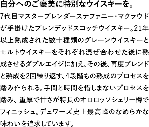 自分へのご褒美に特別なウイスキーを。◆7代目マスターブレンダーステファニー・マクラウドが手掛けたブレンデッドスコッチウイスキー。21年以上熟成された数十種類のグレーンウイスキーとモルトウイスキーをそれぞれ混ぜ合わせた後に熟成させるダブルエイジに加え、その後、再度ブレンドと熟成を2回繰り返す、4段階もの熟成のプロセスを踏み作られる。手間と時間を惜しまない、重厚で甘さが特長のオロロッソシェリー樽でフィニッシュ。デュワーズ史上最高峰のなめらかな味わいを追求しています。