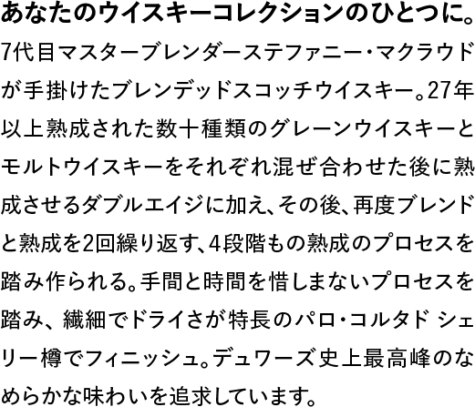 7代目マスターブレンダーステファニー・マクラウドが手掛けたブレンデッドスコッチウイスキー。27年以上熟成された数十種類のグレーンウイスキーとモルトウイスキーをそれぞれ混ぜ合わせた後に熟成させるダブルエイジに加え、その後、再度ブレンドと熟成を2回繰り返す、4段階もの熟成のプロセスを踏み作られる。手間と時間を惜しまないプロセスを踏み、繊細でドライさが特長のパロ・コルタド シェリー樽でフィニッシュ。デュワーズ史上最高峰のなめらかな味わいを追求しています。