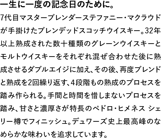 一生に一度の記念日のために。◆7代目マスターブレンダーステファニー・マクラウドが手掛けたブレンデッドスコッチウイスキー。32年以上熟成された数十種類のグレーンウイスキーとモルトウイスキーをそれぞれ混ぜ合わせた後に熟成させるダブルエイジに加え、その後、再度ブレンドと熟成を2回繰り返す、4段階もの熟成のプロセスを踏み作られる。手間と時間を惜しまないプロセスを踏み、甘さと濃厚さが特長のペドロ・ヒメネス シェリー樽でフィニッシュ。デュワーズ史上最高峰のなめらかな味わいを追求しています。